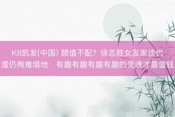 K8凯发(中国) 颜值不配?徐志胜女友家谈优渥仍殉难塌地:有趣有趣有趣有趣的灵魂才最值钱