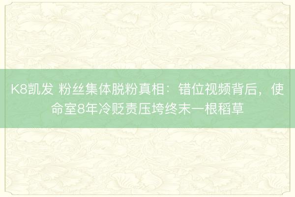 K8凯发 粉丝集体脱粉真相：错位视频背后，使命室8年冷贬责压垮终末一根稻草