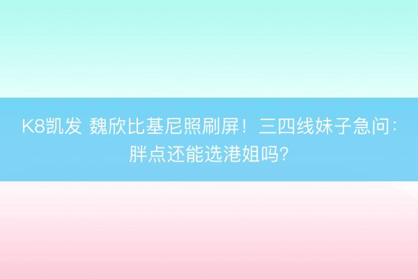 K8凯发 魏欣比基尼照刷屏！三四线妹子急问：胖点还能选港姐吗？