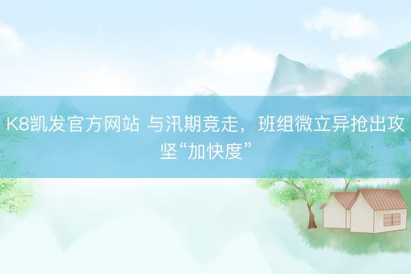 K8凯发官方网站 与汛期竞走，班组微立异抢出攻坚“加快度”