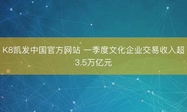 K8凯发中国官方网站 一季度文化企业交易收入超3.5万亿元