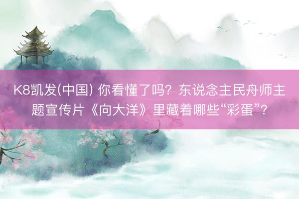 K8凯发(中国) 你看懂了吗？东说念主民舟师主题宣传片《向大洋》里藏着哪些“彩蛋”？