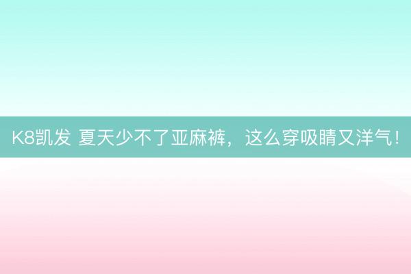 K8凯发 夏天少不了亚麻裤,这么穿吸睛又洋气!