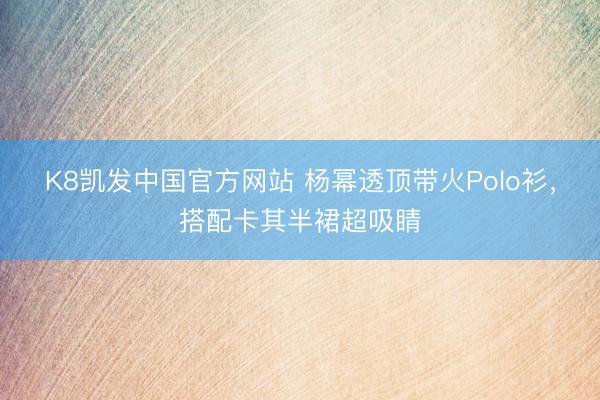 K8凯发中国官方网站 杨幂透顶带火Polo衫,搭配卡其半裙超吸睛