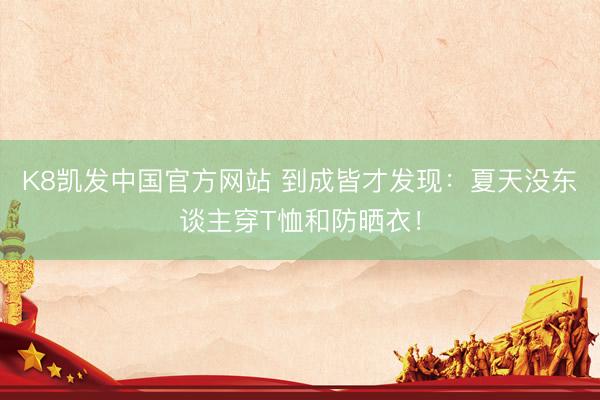 K8凯发中国官方网站 到成皆才发现：夏天没东谈主穿T恤和防晒衣！