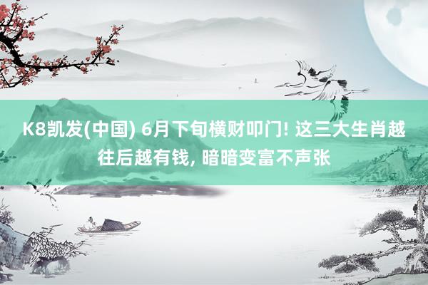 K8凯发(中国) 6月下旬横财叩门! 这三大生肖越往后越有钱， 暗暗变富不声张