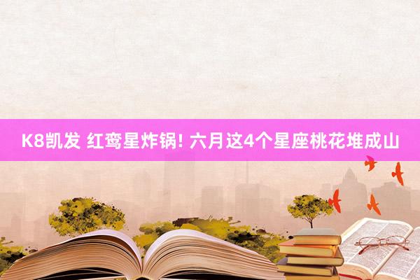 K8凯发 红鸾星炸锅! 六月这4个星座桃花堆成山