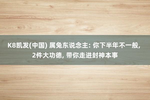 K8凯发(中国) 属兔东说念主: 你下半年不一般， 2件大功德， 带你走进封神本事