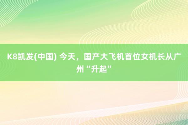 K8凯发(中国) 今天,国产大飞机首位女机长从广州“升起”