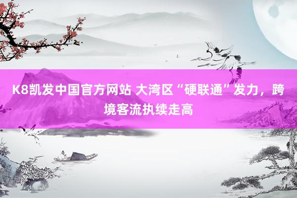 K8凯发中国官方网站 大湾区“硬联通”发力,跨境客流执续走高