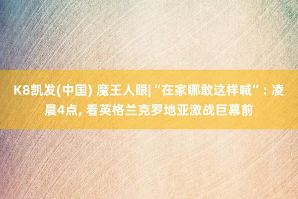 K8凯发(中国) 魔王人眼|“在家哪敢这样喊”: 凌晨4点， 看英格兰克罗地亚激战巨幕前