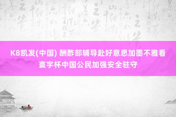 K8凯发(中国) 酬酢部辅导赴好意思加墨不雅看寰宇杯中国公民加强安全驻守