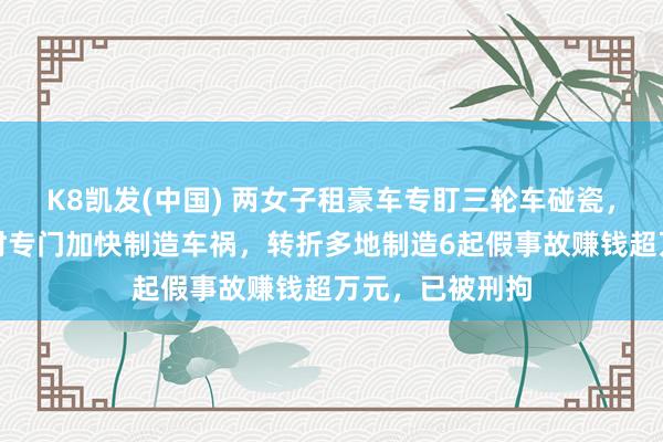 K8凯发(中国) 两女子租豪车专盯三轮车碰瓷，趁对方变说念时专门加快制造车祸，转折多地制造6起假事故赚钱超万元，已被刑拘