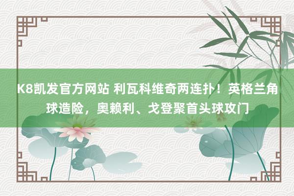 K8凯发官方网站 利瓦科维奇两连扑！英格兰角球造险，奥赖利、戈登聚首头球攻门